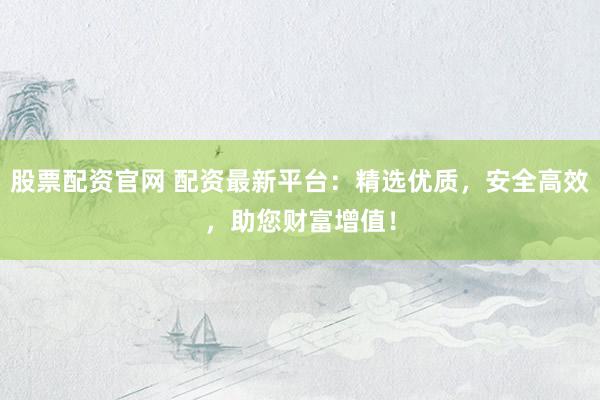 股票配资官网 配资最新平台：精选优质，安全高效，助您财富增值！