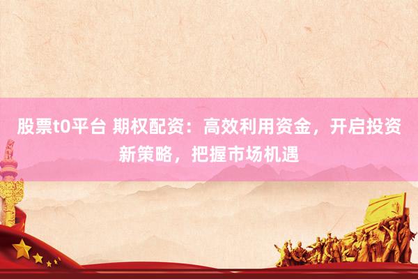 股票t0平台 期权配资：高效利用资金，开启投资新策略，把握市场机遇