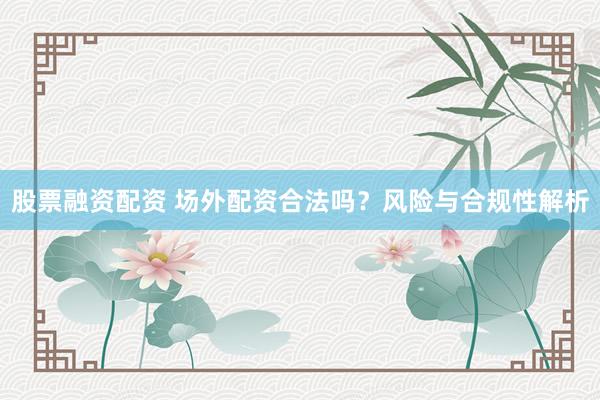 股票融资配资 场外配资合法吗？风险与合规性解析