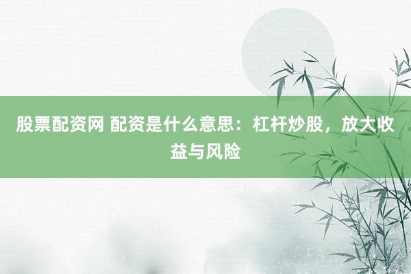 股票配资网 配资是什么意思：杠杆炒股，放大收益与风险