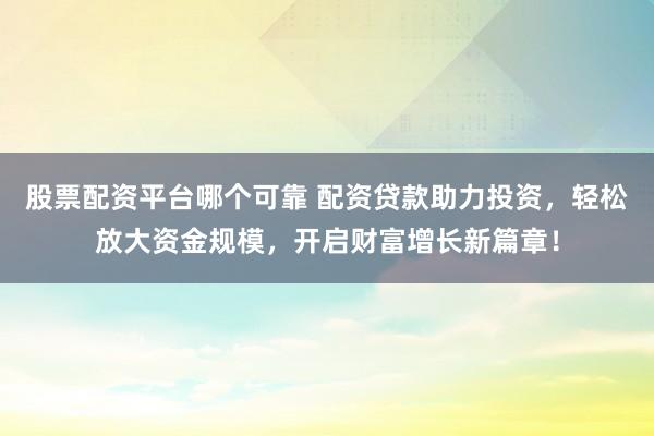 股票配资平台哪个可靠 配资贷款助力投资，轻松放大资金规模，开启财富增长新篇章！