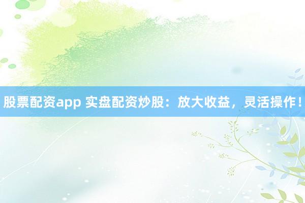 股票配资app 实盘配资炒股：放大收益，灵活操作！