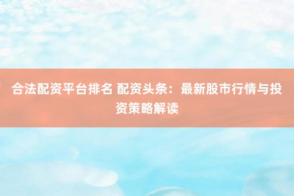 合法配资平台排名 配资头条：最新股市行情与投资策略解读