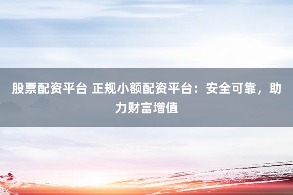 股票配资平台 正规小额配资平台：安全可靠，助力财富增值