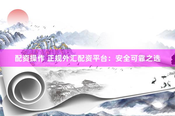 配资操作 正规外汇配资平台：安全可靠之选