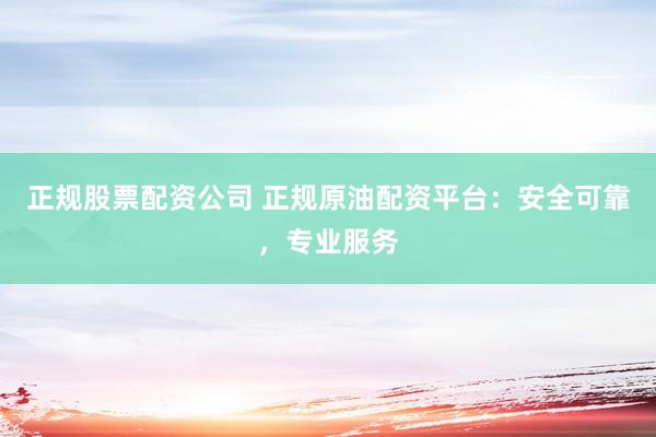 正规股票配资公司 正规原油配资平台：安全可靠，专业服务