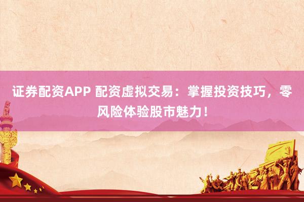 证券配资APP 配资虚拟交易：掌握投资技巧，零风险体验股市魅力！