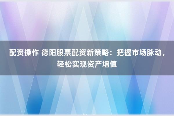 配资操作 德阳股票配资新策略：把握市场脉动，轻松实现资产增值