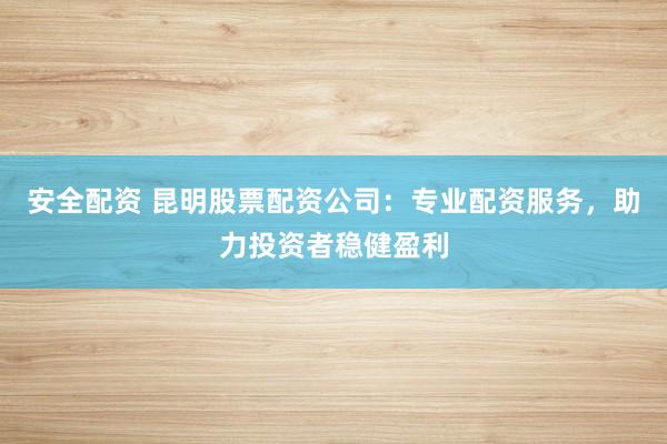 安全配资 昆明股票配资公司：专业配资服务，助力投资者稳健盈利