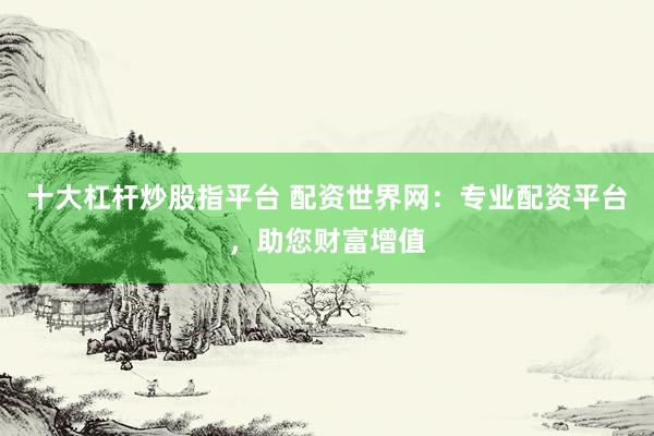 十大杠杆炒股指平台 配资世界网：专业配资平台，助您财富增值