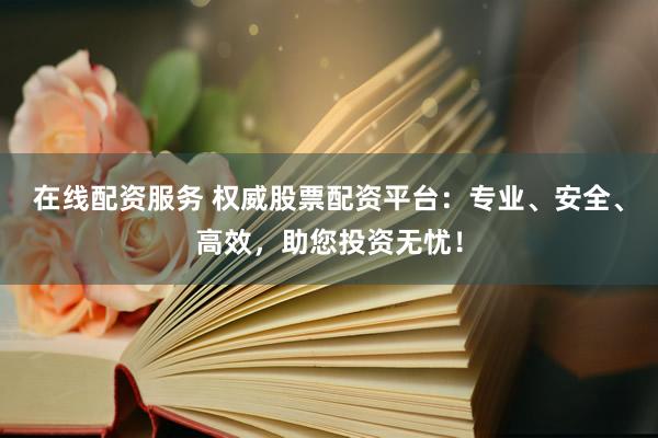 在线配资服务 权威股票配资平台：专业、安全、高效，助您投资无忧！