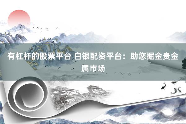 有杠杆的股票平台 白银配资平台：助您掘金贵金属市场