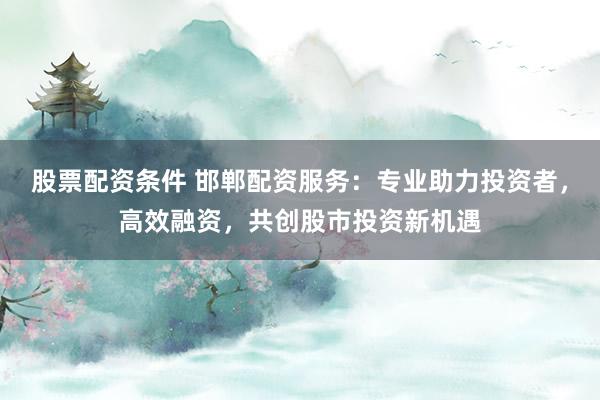 股票配资条件 邯郸配资服务：专业助力投资者，高效融资，共创股市投资新机遇