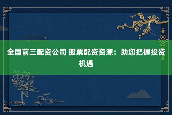 全国前三配资公司 股票配资资源：助您把握投资机遇