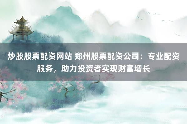 炒股股票配资网站 郑州股票配资公司：专业配资服务，助力投资者实现财富增长