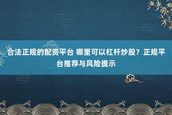 合法正规的配资平台 哪里可以杠杆炒股？正规平台推荐与风险提示