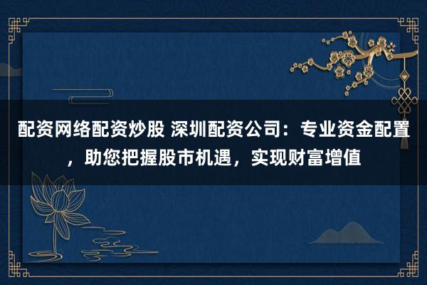 配资网络配资炒股 深圳配资公司:专业资金配置,助您把握股市机遇,实现财富增值