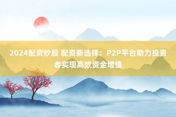 2024配资炒股 配资新选择：P2P平台助力投资者实现高效资金增值