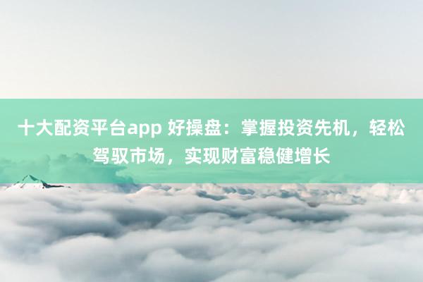 十大配资平台app 好操盘：掌握投资先机，轻松驾驭市场，实现财富稳健增长