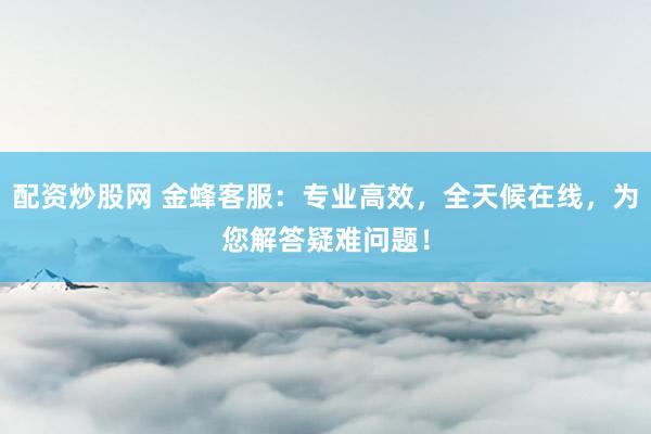 配资炒股网 金蜂客服：专业高效，全天候在线，为您解答疑难问题！