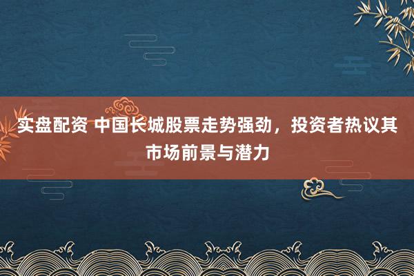 实盘配资 中国长城股票走势强劲，投资者热议其市场前景与潜力