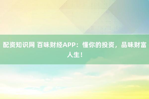 配资知识网 百味财经APP:懂你的投资,品味财富人生!