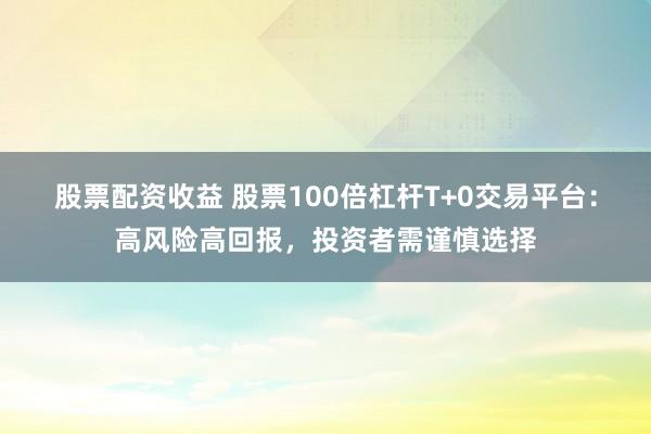 股票配资收益 股票100倍杠杆T+0交易平台:高风险高回报,投资者需谨慎选择