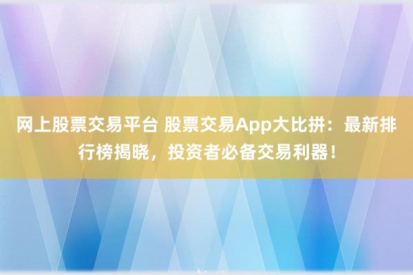 网上股票交易平台 股票交易App大比拼:最新排行榜揭晓,投资者必备交易利器!