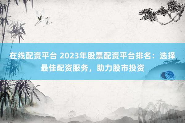 在线配资平台 2023年股票配资平台排名：选择最佳配资服务，助力股市投资