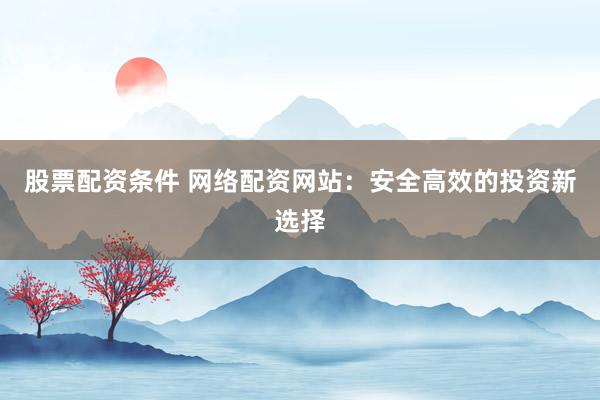 股票配资条件 网络配资网站：安全高效的投资新选择