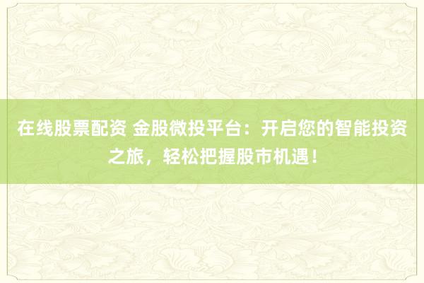 在线股票配资 金股微投平台:开启您的智能投资之旅,轻松把握股市机遇!