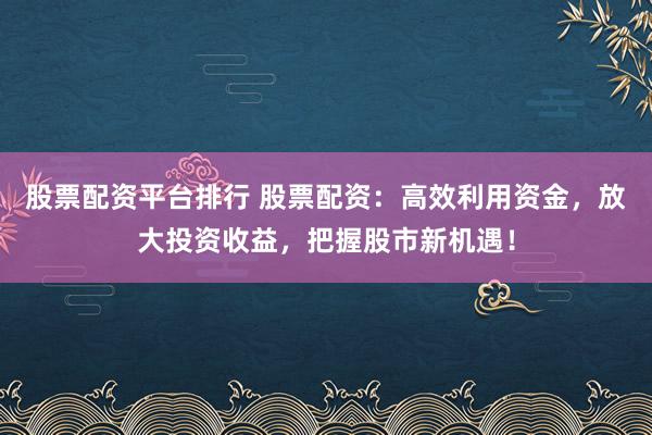 股票配资平台排行 股票配资:高效利用资金,放大投资收益,把握股市新机遇!