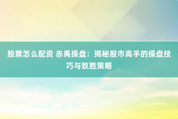 股票怎么配资 赤禹操盘：揭秘股市高手的操盘技巧与致胜策略