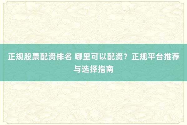 正规股票配资排名 哪里可以配资？正规平台推荐与选择指南