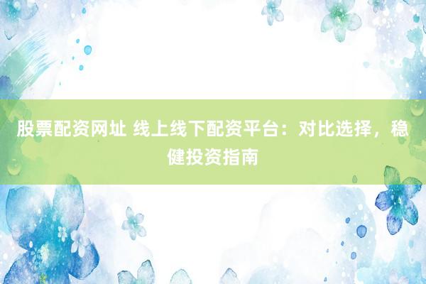 股票配资网址 线上线下配资平台：对比选择，稳健投资指南