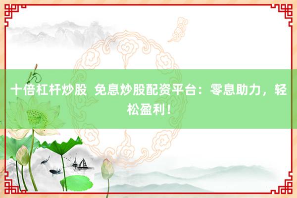 十倍杠杆炒股  免息炒股配资平台：零息助力，轻松盈利！