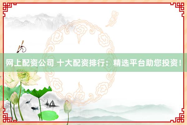 网上配资公司 十大配资排行：精选平台助您投资！