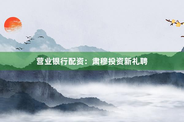 营业银行配资：肃穆投资新礼聘