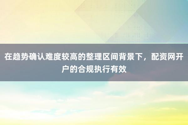 在趋势确认难度较高的整理区间背景下，配资网开户的合规执行有效