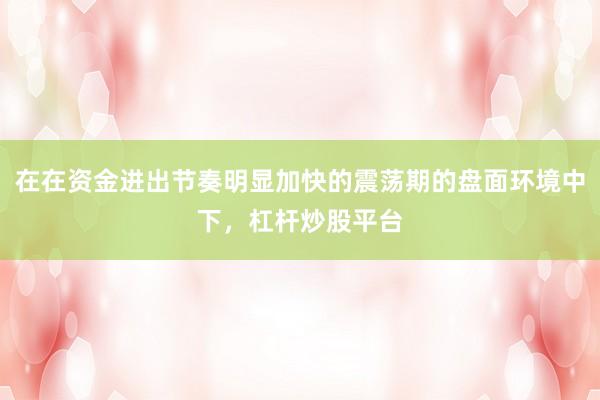 在在资金进出节奏明显加快的震荡期的盘面环境中下，杠杆炒股平台
