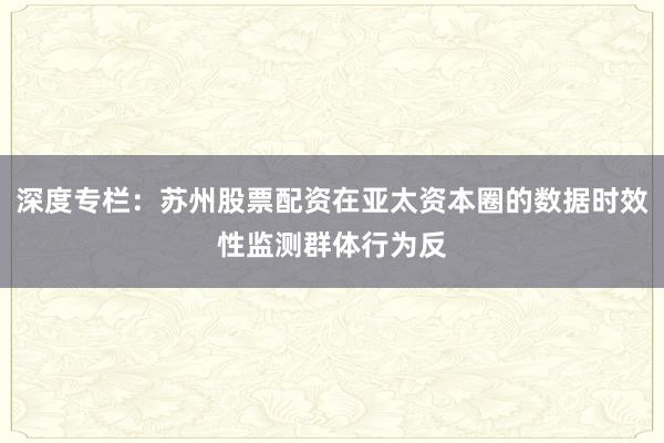 深度专栏：苏州股票配资在亚太资本圈的数据时效性监测群体行为反