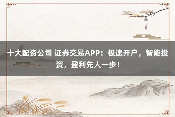 十大配资公司 证券交易APP：极速开户，智能投资，盈利先人一步！
