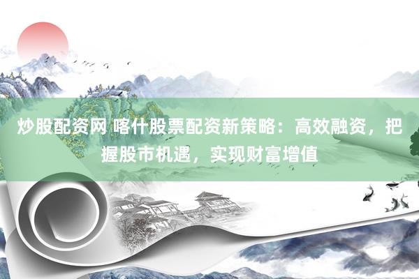 炒股配资网 喀什股票配资新策略：高效融资，把握股市机遇，实现财富增值