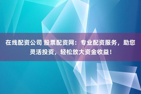 在线配资公司 股票配资网：专业配资服务，助您灵活投资，轻松放大资金收益！