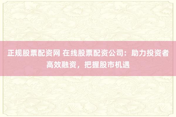 正规股票配资网 在线股票配资公司：助力投资者高效融资，把握股市机遇