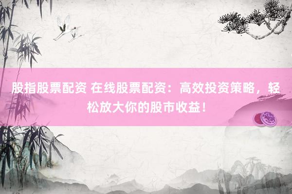 股指股票配资 在线股票配资：高效投资策略，轻松放大你的股市收益！