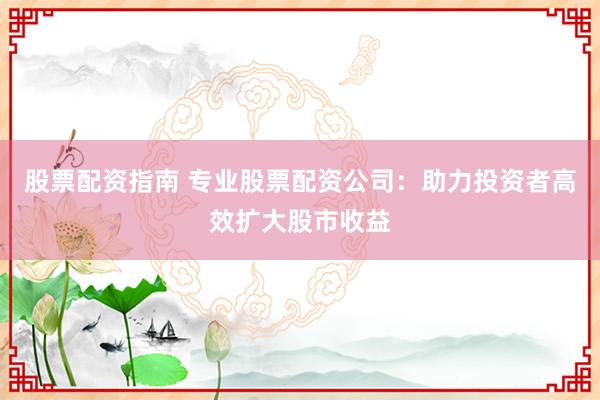 股票配资指南 专业股票配资公司：助力投资者高效扩大股市收益