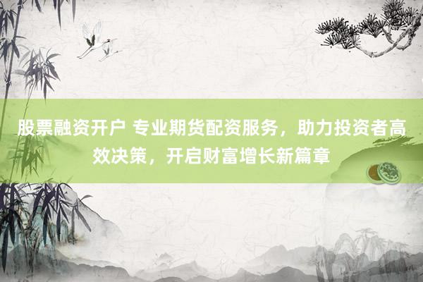 股票融资开户 专业期货配资服务，助力投资者高效决策，开启财富增长新篇章