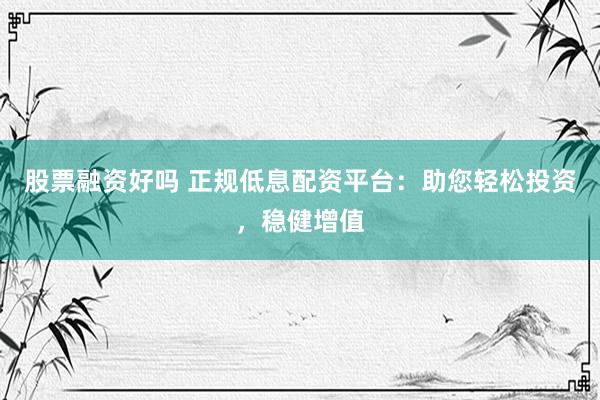 股票融资好吗 正规低息配资平台：助您轻松投资，稳健增值