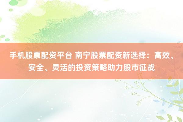 手机股票配资平台 南宁股票配资新选择：高效、安全、灵活的投资策略助力股市征战